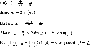 \sin(\alpha _n)=\frac{\frac{c_n}{2}}{R}=\frac{c_n}{2}\\\\\text{donc: }c_n=2\sin(\alpha_n)\\\\\text{En fait: }\alpha_n=\frac{\frac{\pi}{2^{n-1}}}{2}=\frac{\pi}{2^n}\\\\\text{Alors: }x_n=\frac{2^n}{2}\times 2 \sin(\frac{\pi}{2^n})=2^n\times \sin(\frac{\pi}{2^n})\\\\ \text{Et: }\lim_{n\rightarrow +\infty }x_n=\lim_{\beta \rightarrow 0 }\frac{\pi}{\beta}\sin(\beta)=\pi \text{ en posant: } \beta=\frac{\pi}{2^n}